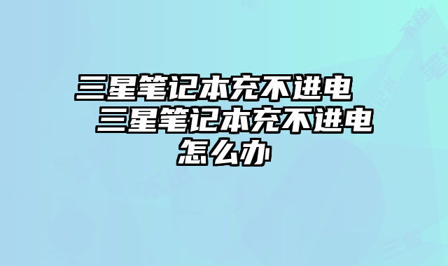 三星笔记本充不进电  三星笔记本充不进电怎么办