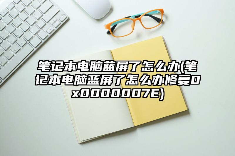 笔记本电脑蓝屏了怎么办(笔记本电脑蓝屏了怎么办修复0x0000007E)