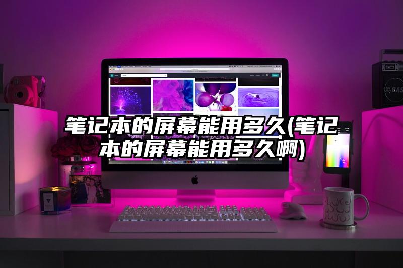 笔记本的屏幕能用多久(笔记本的屏幕能用多久啊)