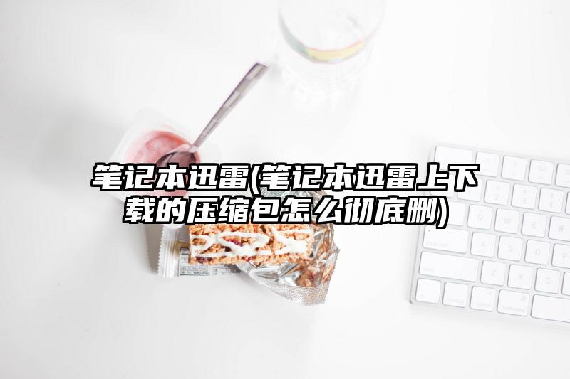 笔记本迅雷(笔记本迅雷上下载的压缩包怎么彻底删)