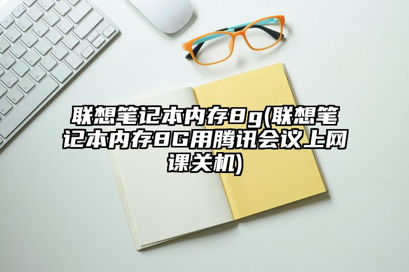 联想笔记本内存8g(联想笔记本内存8G用腾讯会议上网课关机)