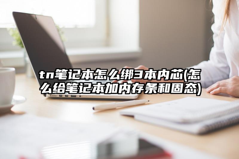 tn笔记本怎么绑3本内芯(怎么给笔记本加内存条和固态)