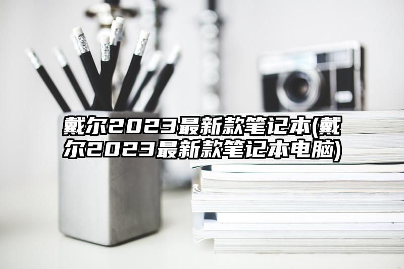 戴尔2023最新款笔记本(戴尔2023最新款笔记本电脑)