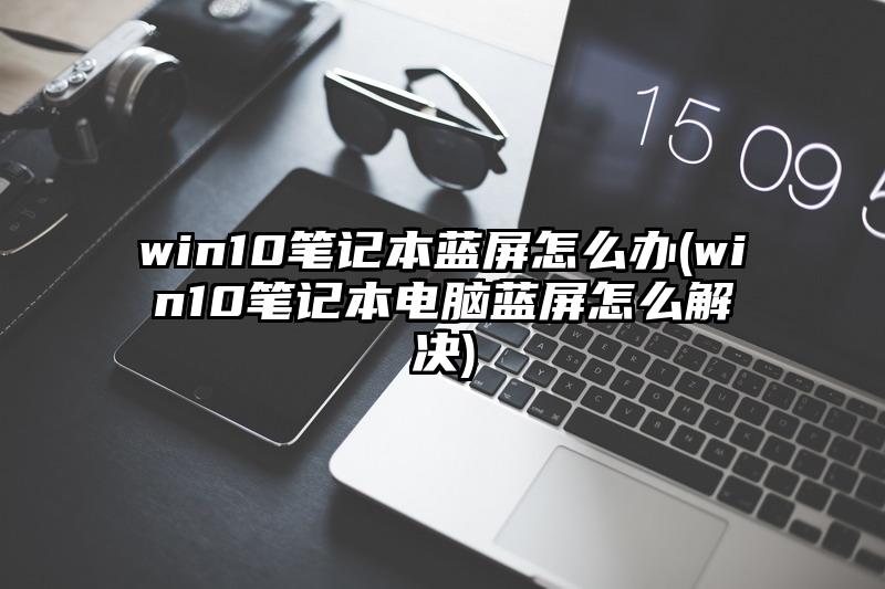 win10笔记本蓝屏怎么办(win10笔记本电脑蓝屏怎么解决)