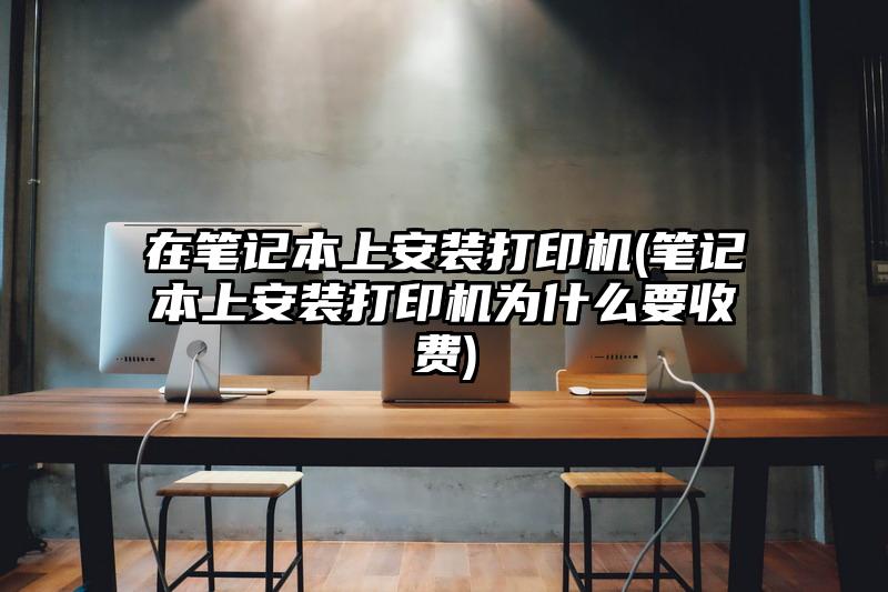 在笔记本上安装打印机(笔记本上安装打印机为什么要收费)