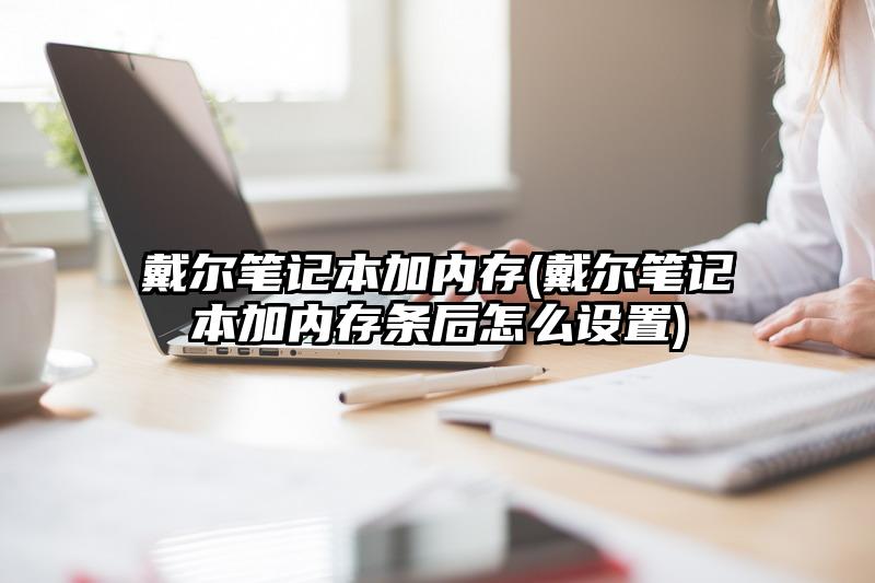 戴尔笔记本加内存(戴尔笔记本加内存条后怎么设置)