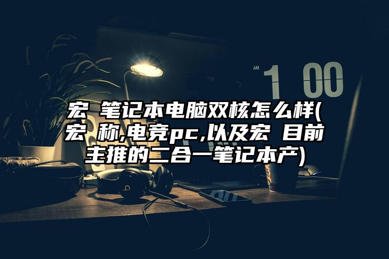 宏碁笔记本电脑双核怎么样(宏碁称,电竞pc,以及宏碁目前主推的二合一笔记本产)