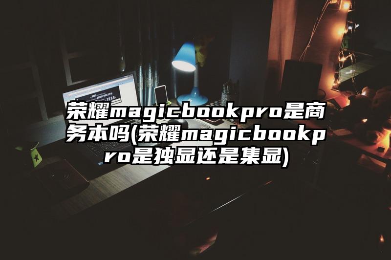 荣耀magicbookpro是商务本吗(荣耀magicbookpro是独显还是集显)