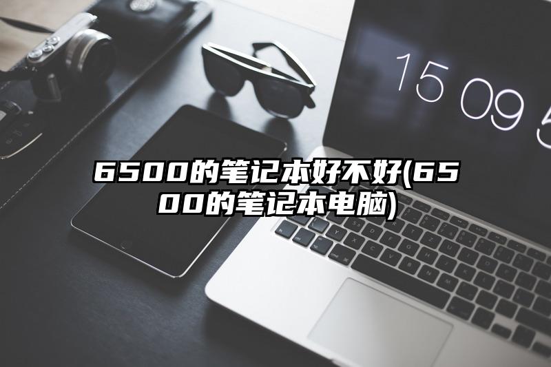 6500的笔记本好不好(6500的笔记本电脑)