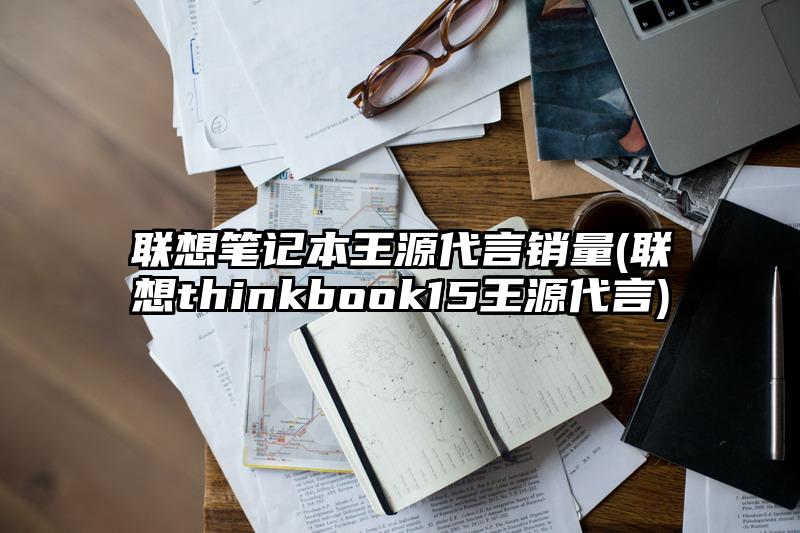 联想笔记本王源代言销量(联想thinkbook15王源代言)