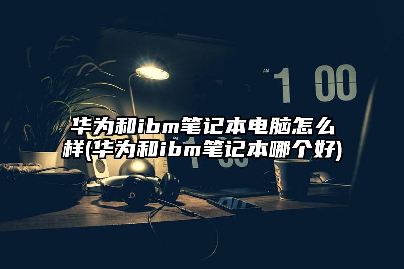 华为和ibm笔记本电脑怎么样(华为和ibm笔记本哪个好)