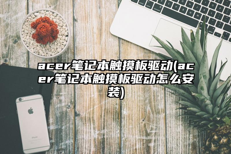 acer笔记本触摸板驱动(acer笔记本触摸板驱动怎么安装)