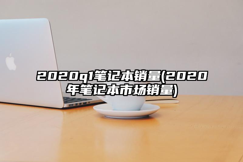 2020q1笔记本销量(2020年笔记本市场销量)