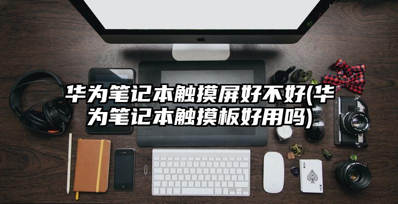 华为笔记本触摸屏好不好(华为笔记本触摸板好用吗)