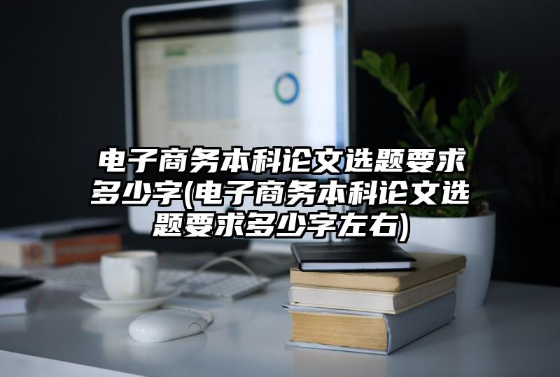 电子商务本科论文选题要求多少字(电子商务本科论文选题要求多少字左右)