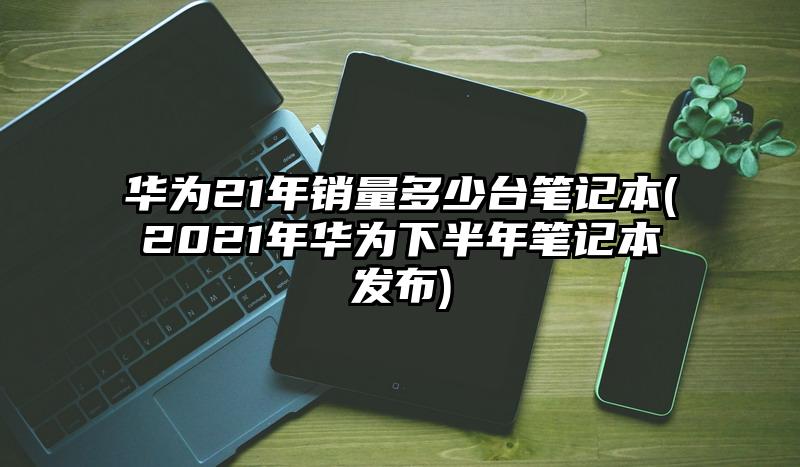 华为21年销量多少台笔记本(2021年华为下半年笔记本发布)