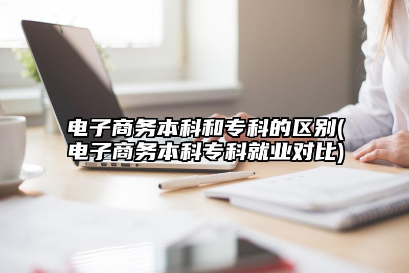 电子商务本科和专科的区别(电子商务本科专科就业对比)