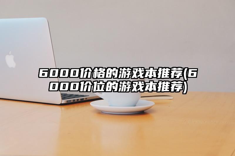 6000价格的游戏本推荐(6000价位的游戏本推荐)