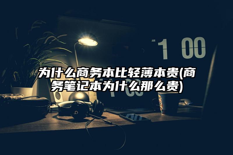 为什么商务本比轻薄本贵(商务笔记本为什么那么贵)