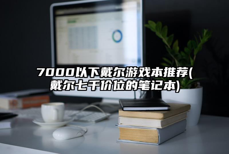 7000以下戴尔游戏本推荐(戴尔七千价位的笔记本)