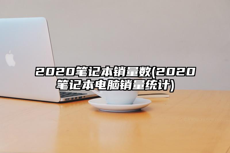 2020笔记本销量数(2020笔记本电脑销量统计)