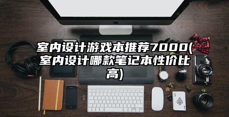 室内设计游戏本推荐7000(室内设计哪款笔记本性价比高)