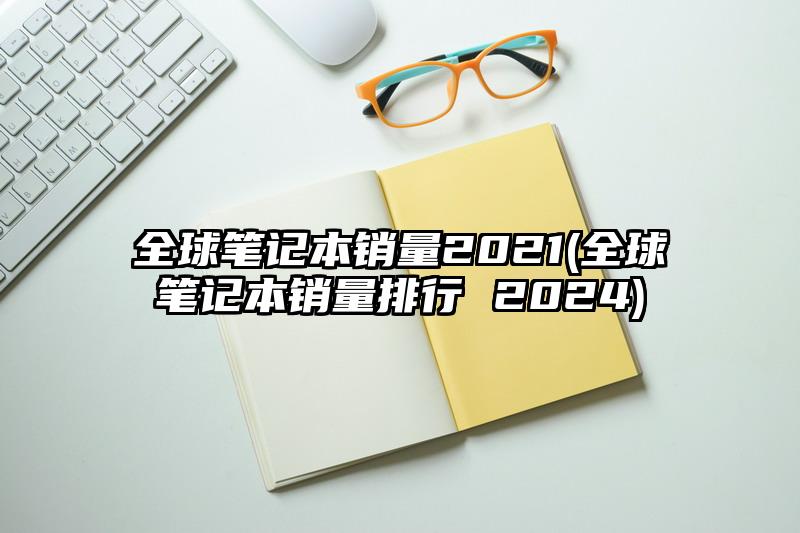 全球笔记本销量2021(全球笔记本销量排行 2024)