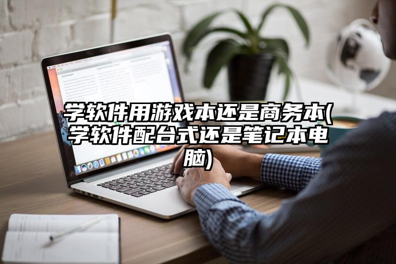 学软件用游戏本还是商务本(学软件配台式还是笔记本电脑)