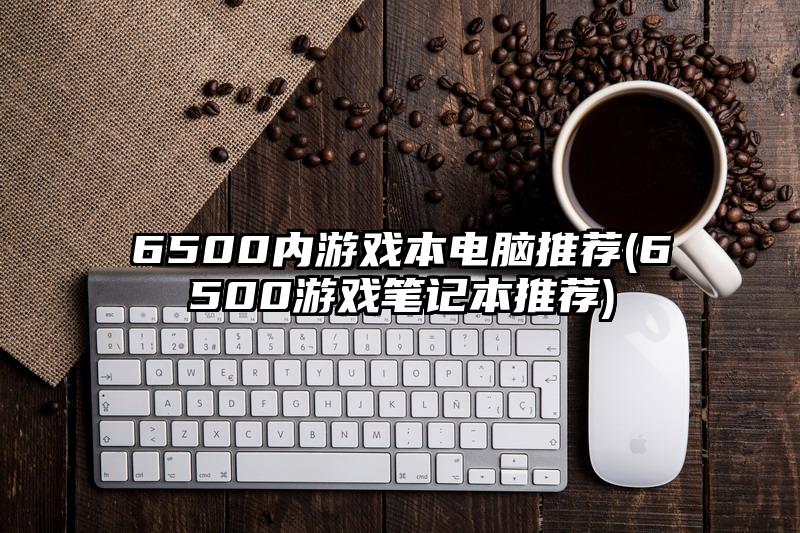 6500内游戏本电脑推荐(6500游戏笔记本推荐)