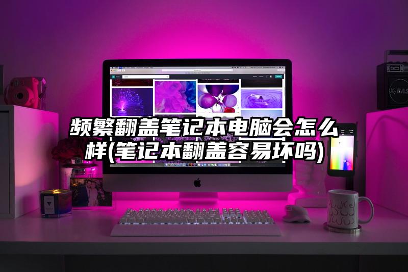 频繁翻盖笔记本电脑会怎么样(笔记本翻盖容易坏吗)