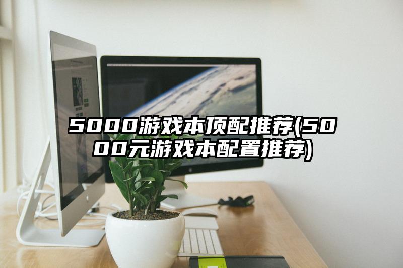 5000游戏本顶配推荐(5000元游戏本配置推荐)