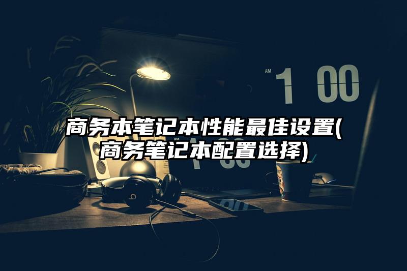 商务本笔记本性能最佳设置(商务笔记本配置选择)