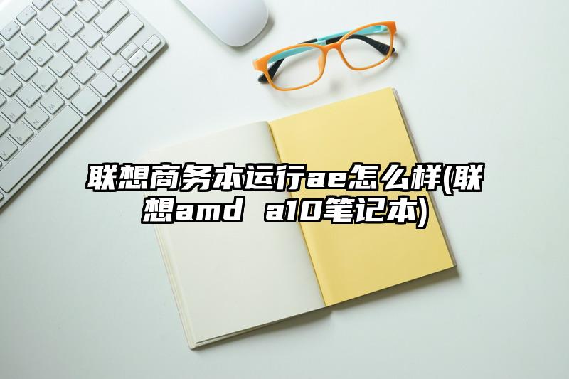 联想商务本运行ae怎么样(联想amd a10笔记本)