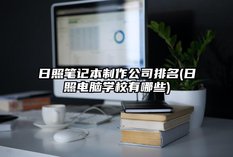 日照笔记本制作公司排名(日照电脑学校有哪些)