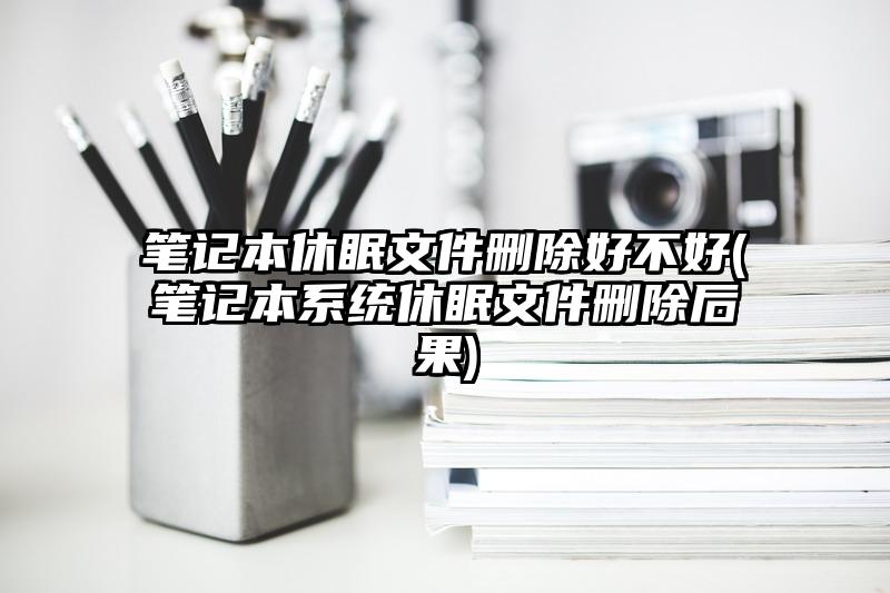 笔记本休眠文件删除好不好(笔记本系统休眠文件删除后果)