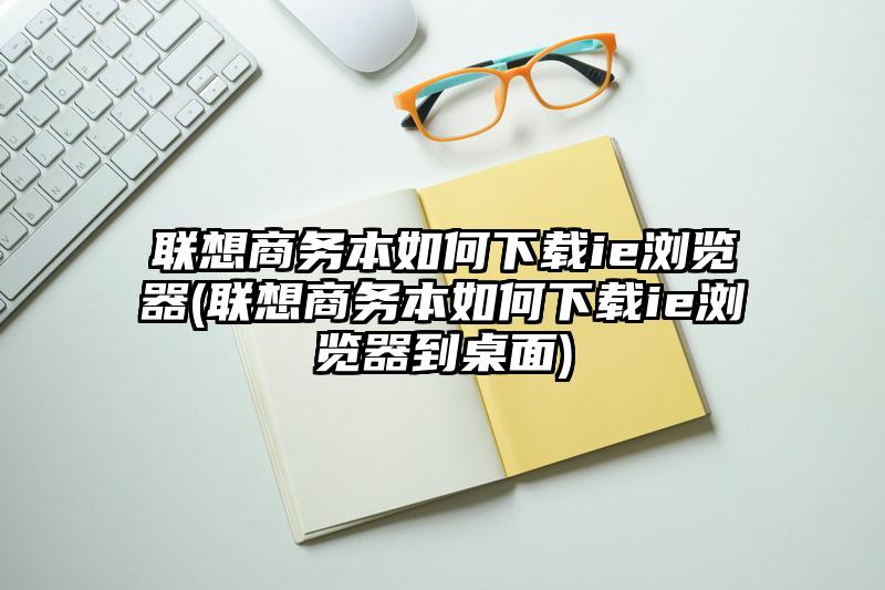 联想商务本如何下载ie浏览器(联想商务本如何下载ie浏览器到桌面)