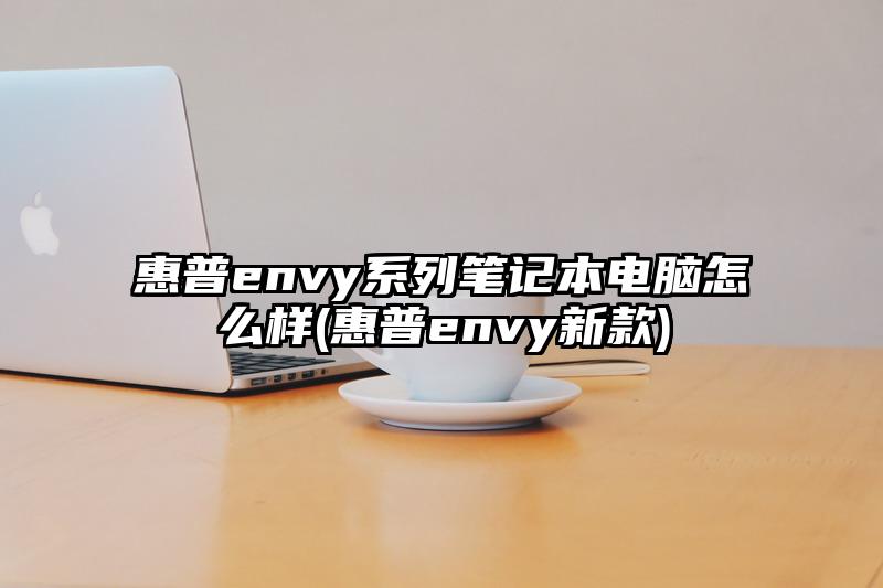 惠普envy系列笔记本电脑怎么样(惠普envy新款)