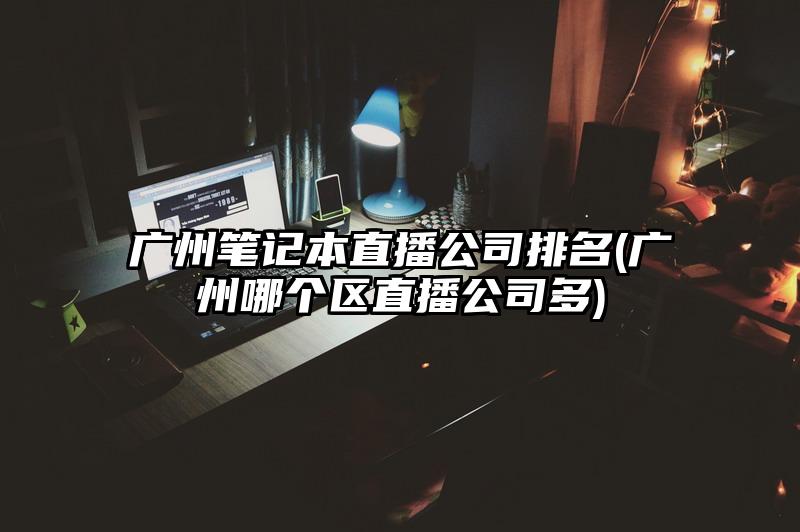 广州笔记本直播公司排名(广州哪个区直播公司多)